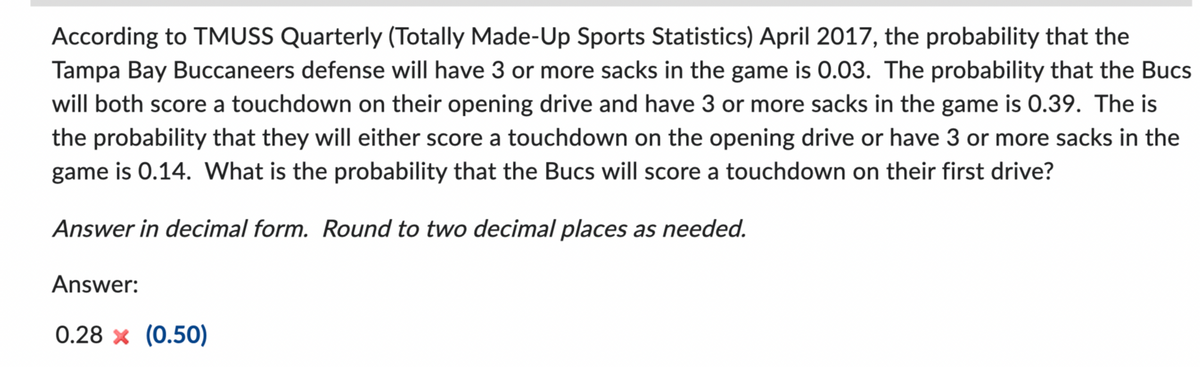 According to TMUSS Quarterly (Totally Made-Up Sports Statistics) April 2017, the probability that the
Tampa Bay Buccaneers defense will have 3 or more sacks in the game is 0.03. The probability that the Bucs
will both score a touchdown on their opening drive and have 3 or more sacks in the game is 0.39. The is
the probability that they will either score a touchdown on the opening drive or have 3 or more sacks in the
game is 0.14. What is the probability that the Bucs will score a touchdown on their first drive?
Answer in decimal form. Round to two decimal places as needed.
Answer:
0.28 x (0.50)