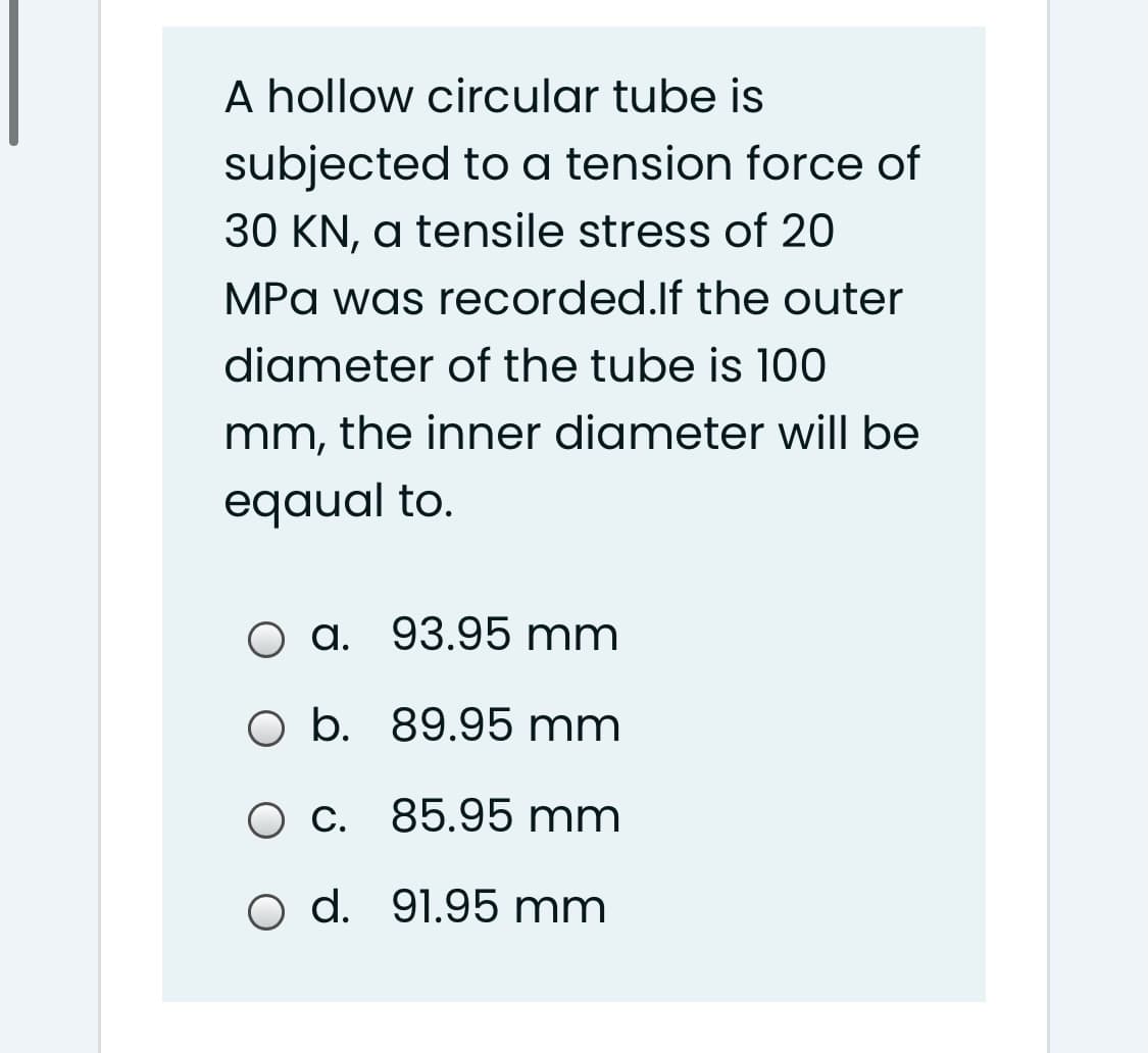 A hollow circular tube is
subjected to a tension force of
30 KN, a tensile stress of 20
MPa was recorded.lf the outer
diameter of the tube is 100
mm, the inner diameter will be
eqaual to.
a. 93.95 mm
O b. 89.95 mm
C.
85.95 mm
o d. 91.95 mm
