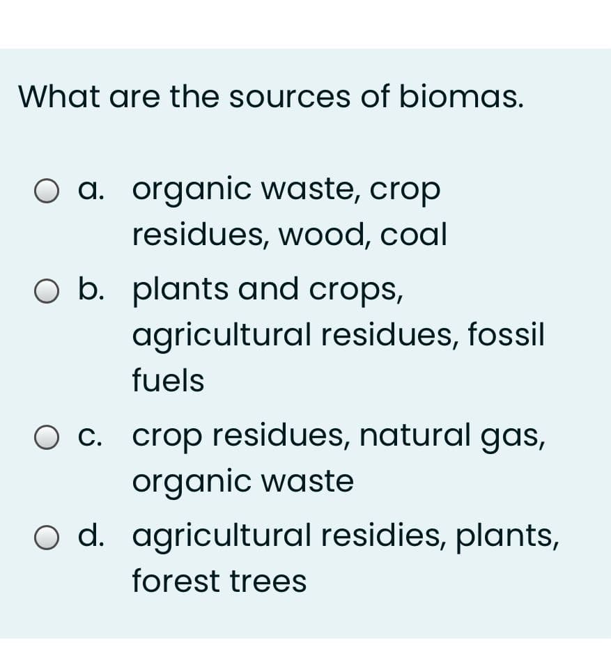 What are the sources of biomas.
O a. organic waste, crop
residues, wood, coal
O b. plants and crops,
agricultural residues, fossil
fuels
O c. crop residues, natural gas,
organic waste
O d. agricultural residies, plants,
forest trees
