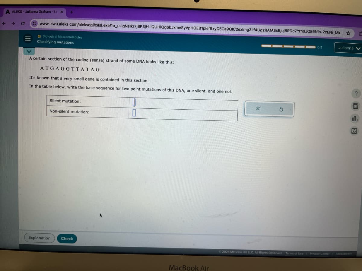 A ALEKS - Julianna Graham - Lex
←
-> C
+
www-awu.aleks.com/alekscgi/x/Isl.exe/10_u-lgNslkr7j8P3JH-IQUHIQg6bJxmeSyVPHOEB1plef9xyC5Ca9QIC2eximg3llf4UgzRAfAEs Bjuj6RDc7Yrn0JQE5NIn-2CENI_Mk....
Biological Macromolecules
Classifying mutations
A certain section of the coding (sense) strand of some DNA looks like this:
ATGAGGTTATAG
It's known that a very small gene is contained in this section.
In the table below, write the base sequence for two point mutations of this DNA, one silent, and one not.
Silent mutation:
Non-silent mutation:
Explanation Check
MacBook Air
0/5
Julianna
5
ala
2024 McGraw Hill LLC. All Rights Reserved. Terms of Use
Privacy Center | Accessibility
Σ