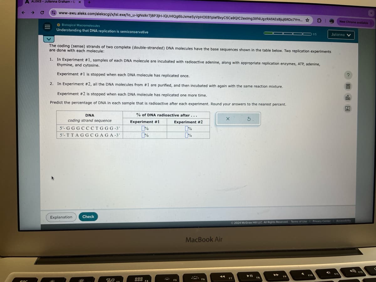 A ALEKS - Julianna Graham-L x +
New Chrome available
www-awu.aleks.com/alekscgi/x/Isl.exe/10_u-IgNslkr7j8P3JH-IQUHIQg6bJxmeSyVPHOEB1plef9xyC5Ca9QIC2eximg3llf4UgzRAfAESBjuj6RDc7Yrn...
Biological Macromolecules
Understanding that DNA replication is semiconservative
1/5
Julianna
The coding (sense) strands of two complete (double-stranded) DNA molecules have the base sequences shown in the table below. Two replication experiments
are done with each molecule:
1. In Experiment #1, samples of each DNA molecule are incubated with radioactive adenine, along with appropriate replication enzymes, ATP, adenine,
thymine, and cytosine.
Experiment #1 is stopped when each DNA molecule has replicated once.
2. In Experiment #2, all the DNA molecules from #1 are purified, and then incubated with again with the same reaction mixture.
Experiment #2 is stopped when each DNA molecule has replicated one more time.
Predict the percentage of DNA in each sample that is radioactive after each experiment. Round your answers to the nearest percent.
DNA
coding strand sequence
5'-GGGCCCTGGG-3'
5'-TTAGGCGAGA-3'
% of DNA radioactive after...
Experiment #1
%
1%
Experiment #2
%
%
G
Explanation
Check
esc
80
63
DOD
DOD F4
MacBook Air
园
2024 McGraw Hill LLC. All Rights Reserved. Terms of Use Privacy Center
Accessibility
FIO