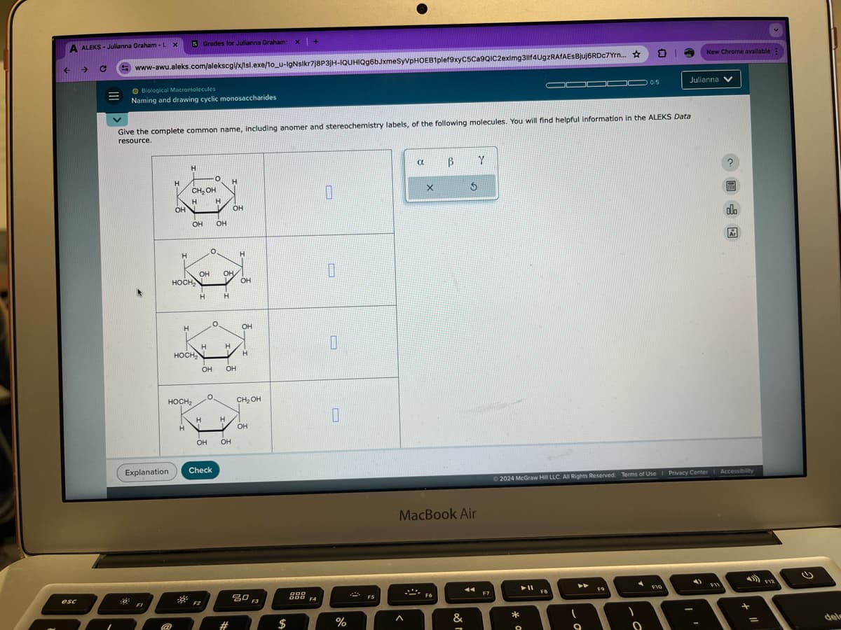 esc
A ALEKS-Julianna Graham - L x
5 Grades for Julianna Graham:
C
www-awu.aleks.com/alekscgi/x/Isl.exe/10_u-IgNslkr7j8P3JH-IQUHIQg6bJxmeSyVPHOEB1plef9xyC5Ca9QIC2eximg311f4UgzRAfAESBjuj6RDc7Yrn...
Biological Macromolecules
New Chrome available:
0/5
Julianna
Naming and drawing cyclic monosaccharides
Give the complete common name, including anomer and stereochemistry labels, of the following molecules. You will find helpful information in the ALEKS Data
resource.
H
H
CH₂OH
0
OH
OH
OH OH
H
OH OH
HOCH₂
OH
H
H
H
OH
H
H
носна
H
OH OH
HOCH2
CH₂OH
H
H
OH
OH OH
Explanation
Check
0
80
800 F4
F3
#
$
%
Λ
α
ẞ Y
5
MacBook Air
F6
&
F7
olo
2024 McGraw Hill LLC. All Rights Reserved. Terms of Use | Privacy Center Accessibility
*
F10
F12
dele