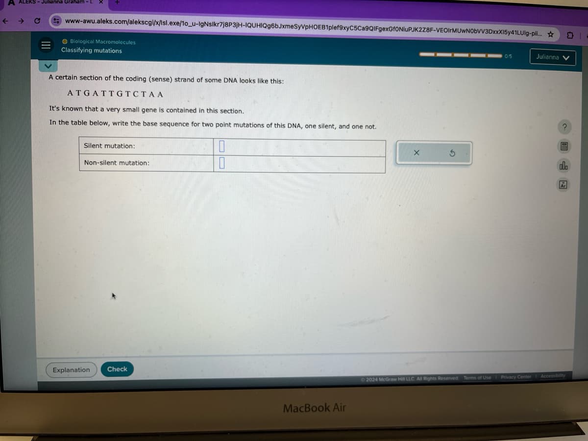 ←
EKS - Julianna Graham-L
C
www-awu.aleks.com/alekscgi/x/Isl.exe/10_u-IgNslkr7j8P3jH-IQUHIQg6bJxmeSyVpHOEB1plef9xyC5Ca9QIFgexGf0NiuPJK2Z8F-VEOIгMUwN0bVV3DxxX15y41LUlg-pii...
Biological Macromolecules
Classifying mutations
A certain section of the coding (sense) strand of some DNA looks like this:
ATGATTGTCTAA
It's known that a very small gene is contained in this section.
In the table below, write the base sequence for two point mutations of this DNA, one silent, and one not.
Silent mutation:
Non-silent mutation:
Explanation Check
MacBook Air
X
G
0/5
Julianna
?
olo
2024 McGraw Hill LLC. All Rights Reserved. Terms of Use | Privacy Center Accessibility