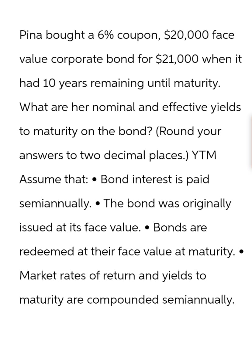 Pina bought a 6% coupon, $20,000 face
value corporate bond for $21,000 when it
had 10 years remaining until maturity.
What are her nominal and effective yields
to maturity on the bond? (Round your
answers to two decimal places.) YTM
Assume that: •Bond interest is paid
semiannually. The bond was originally
issued at its face value. • Bonds are
redeemed at their face value at maturity. •
Market rates of return and yields to
maturity are compounded semiannually.