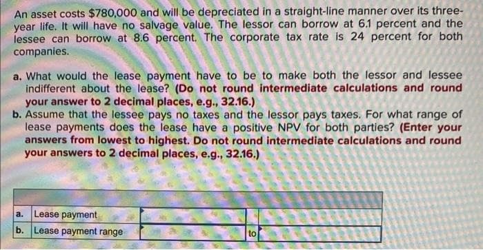 An asset costs $780,000 and will be depreciated in a straight-line manner over its three-
year life. It will have no salvage value. The lessor can borrow at 6.1 percent and the
lessee can borrow at 8.6 percent. The corporate tax rate is 24 percent for both
companies.
a. What would the lease payment have to be to make both the lessor and lessee
indifferent about the lease? (Do not round intermediate calculations and round
your answer to 2 decimal places, e.g., 32.16.)
b. Assume that the lessee pays no taxes and the lessor pays taxes. For what range of
lease payments does the lease have a positive NPV for both parties? (Enter your
answers from lowest to highest. Do not round intermediate calculations and round
your answers to 2 decimal places, e.g., 32.16.)
a.
Lease payment
b. Lease payment range
to