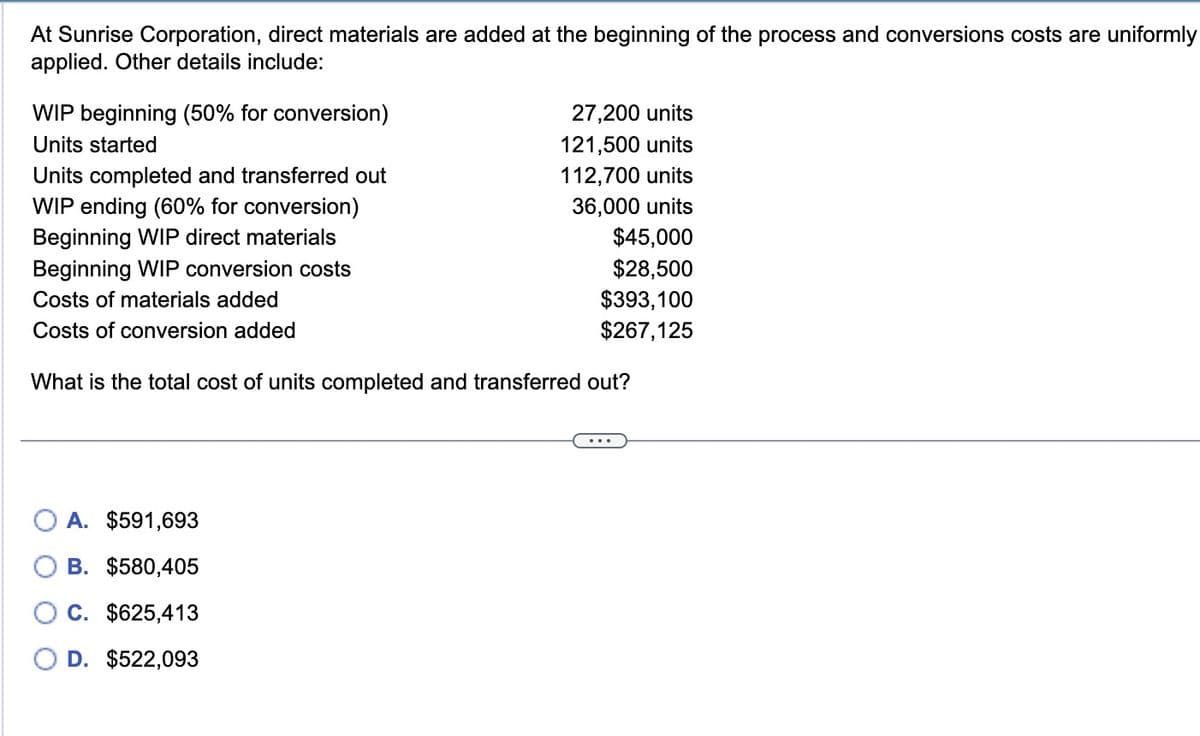 At Sunrise Corporation, direct materials are added at the beginning of the process and conversions costs are uniformly
applied. Other details include:
WIP beginning (50% for conversion)
Units started
Units completed and transferred out
WIP ending (60% for conversion)
Beginning WIP direct materials
Beginning WIP conversion costs
Costs of materials added
Costs of conversion added
27,200 units
121,500 units
112,700 units
36,000 units
A. $591,693
B. $580,405
C. $625,413
D. $522,093
$45,000
$28,500
$393,100
$267,125
What is the total cost of units completed and transferred out?