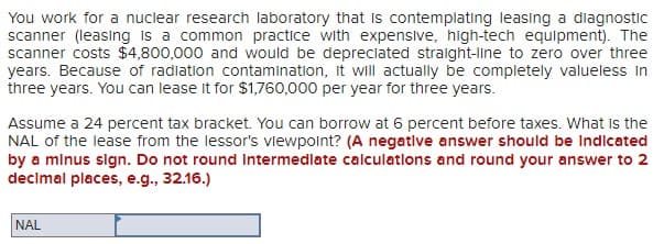 You work for a nuclear research laboratory that is contemplating leasing a diagnostic
scanner (leasing is a common practice with expensive, high-tech equipment). The
scanner costs $4,800,000 and would be depreciated straight-line to zero over three
years. Because of radiation contamination, it will actually be completely valueless in
three years. You can lease it for $1,760,000 per year for three years.
Assume a 24 percent tax bracket. You can borrow at 6 percent before taxes. What is the
NAL of the lease from the lessor's viewpoint? (A negative answer should be indicated
by a minus sign. Do not round intermediate calculations and round your answer to 2
decimal places, e.g., 32.16.)
NAL