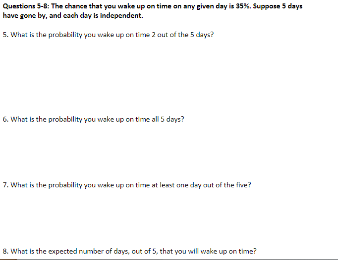 Questions 5-8: The chance that you wake up on time on any given day is 35%. Suppose 5 days
have gone by, and each day is independent.
5. What is the probability you wake up on time 2 out of the 5 days?
6. What is the probability you wake up on time all 5 days?
7. What is the probability you wake up on time at least one day out of the five?
8. What is the expected number of days, out of 5, that you will wake up on time?