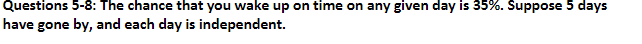Questions 5-8: The chance that you wake up on time on any given day is 35%. Suppose 5 days
have gone by, and each day is independent.