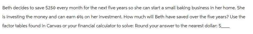 Beth decides to save $250 every month for the next five years so she can start a small baking business in her home. She
is investing the money and can earn 6% on her investment. How much will Beth have saved over the five years? Use the
factor tables found in Canvas or your financial calculator to solve: Round your answer to the nearest dollar: $_