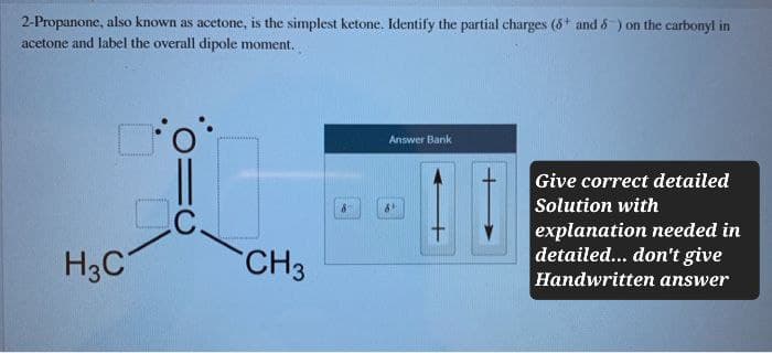 2-Propanone, also known as acetone, is the simplest ketone. Identify the partial charges (5+ and 6) on the carbonyl in
acetone and label the overall dipole moment.
H3C
C
CH3
Answer Bank
Give correct detailed
Solution with
explanation needed in
detailed... don't give
Handwritten answer
