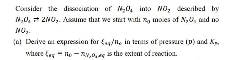 Consider the dissociation of N₂04 into NO2 described by
N₂04 2NO₂. Assume that we start with no moles of N₂O4 and no
NO₂.
(a) Derive an expression for Seq/no in terms of pressure (p) and Kp,
where Seq=no - nN₂04,eq is the extent of reaction.