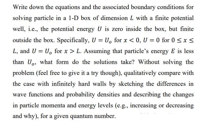 Write down the equations and the associated boundary conditions for
solving particle in a 1-D box of dimension L with a finite potential
well, i.e., the potential energy U is zero inside the box, but finite
outside the box. Specifically, U = U₁ for x < 0, U = 0 for 0≤ x ≤
L, and U = U, for x > L. Assuming that particle's energy E is less
than U, what form do the solutions take? Without solving the
problem (feel free to give it a try though), qualitatively compare with
the case with infinitely hard walls by sketching the differences in
wave functions and probability densities and describing the changes
in particle momenta and energy levels (e.g., increasing or decreasing
and why), for a given quantum number.