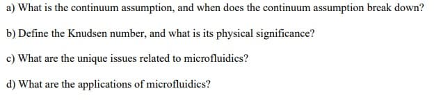 a) What is the continuum assumption, and when does the continuum assumption break down?
b) Define the Knudsen number, and what is its physical significance?
c) What are the unique issues related to microfluidics?
d) What are the applications of microfluidics?