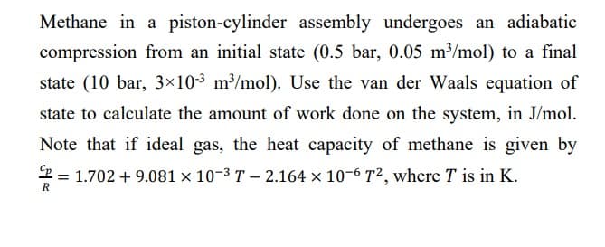 Methane in a piston-cylinder assembly undergoes an adiabatic
compression from an initial state (0.5 bar, 0.05 m³/mol) to a final
state (10 bar, 3×10-³ m³/mol). Use the van der Waals equation of
state to calculate the amount of work done on the system, in J/mol.
Note that if ideal gas, the heat capacity of methane is given by
Cp = 1.702 +9.081 × 10-³ T-2.164 x 10-6 T², where T is in K.
R