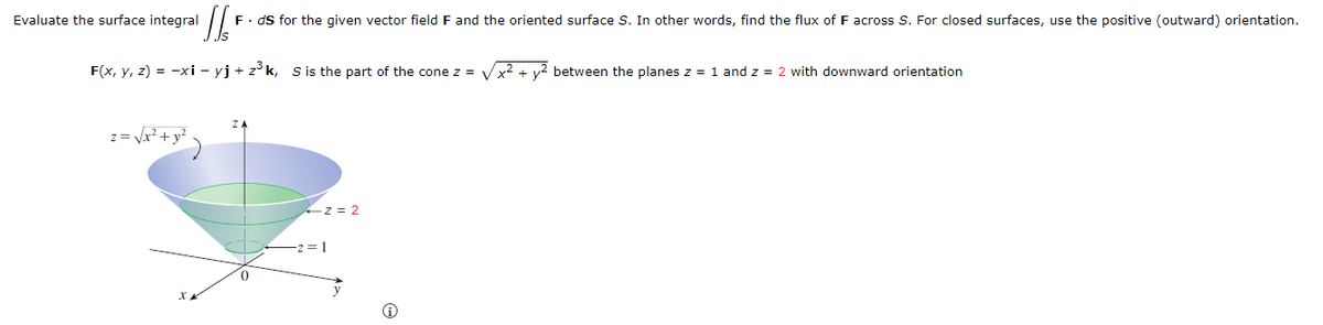 Evaluate the surface integral
F. ds for the given vector field F and the oriented surface S. In other words, find the flux of F across S. For closed surfaces, use the positive (outward) orientation.
F(x, y, z) = −xi - yj + z³k, S is the part of the cone z =
x²+2 between the planes z = 1 and z = 2 with downward orientation
ZA
z = √√x²+ y²
x
z=2
