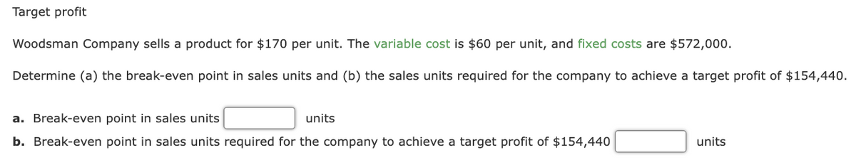 Target profit
Woodsman Company sells a product for $170 per unit. The variable cost is $60 per unit, and fixed costs are $572,000.
Determine (a) the break-even point in sales units and (b) the sales units required for the company to achieve a target profit of $154,440.
a. Break-even point in sales units
units
b. Break-even point in sales units required for the company to achieve a target profit of $154,440
units