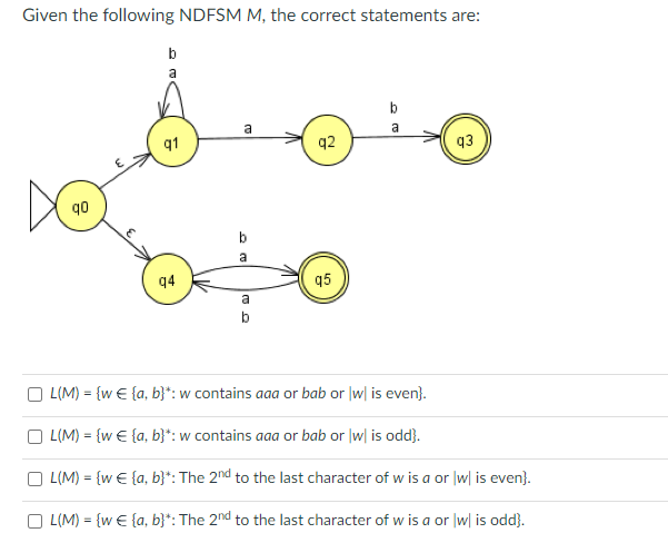 Given the following NDFSM M, the correct statements are:
q0
8
b
a
q1
94
a
b
a
a
q2
q5
a
93
L(M) = {w € {a, b}*: w contains aaa or bab or w| is even).
OL(M) = {w € {a, b}*: w contains aaa or bab or w| is odd}.
L(M) = {w € {a,b}*: The 2nd to the last character of w is a or|w| is even}.
L(M) = {w = {a, b}*: The 2nd to the last character of w is a or |w| is odd}.