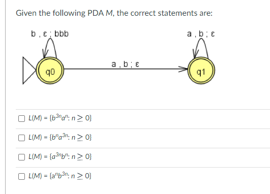 Given the following PDA M, the correct statements are:
b, e; bbb
a,b; e
q0
L(M)= {b³nan: n ≥ 0}
L(M) = {bna³n: n>0}
OL(M)= {a³nbn:n>0}
OL(M)= {anb³n: n>0}
a,b; &
91