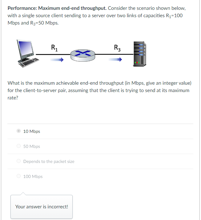 Performance: Maximum end-end throughput. Consider the scenario shown below,
with a single source client sending to a server over two links of capacities R₁=100
Mbps and R3=50 Mbps.
10 Mbps
50 Mbps
R₁
What is the maximum achievable end-end throughput (in Mbps, give an integer value)
for the client-to-server pair, assuming that the client is trying to send at its maximum
rate?
Depends to the packet size
100 Mbps
R3
Your answer is incorrect!
www