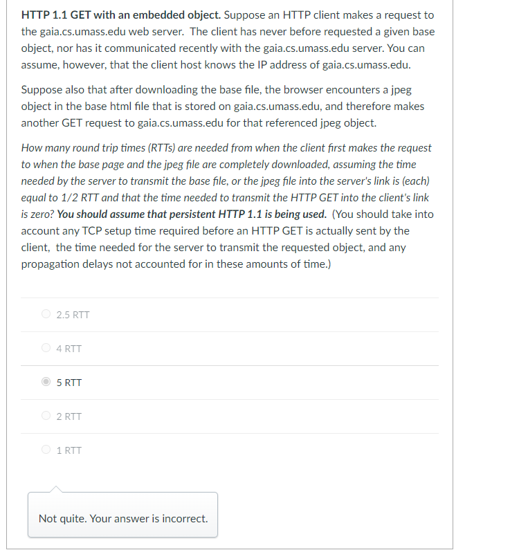 HTTP 1.1 GET with an embedded object. Suppose an HTTP client makes a request to
the gaia.cs.umass.edu web server. The client has never before requested a given base
object, nor has it communicated recently with the gaia.cs.umass.edu server. You can
assume, however, that the client host knows the IP address of gaia.cs.umass.edu.
Suppose also that after downloading the base file, the browser encounters a jpeg
object in the base html file that is stored on gaia.cs.umass.edu, and therefore makes
another GET request to gaia.cs.umass.edu for that referenced jpeg object.
How many round trip times (RTTs) are needed from when the client first makes the request
to when the base page and the jpeg file are completely downloaded, assuming the time
needed by the server to transmit the base file, or the jpeg file into the server's link is (each)
equal to 1/2 RTT and that the time needed to transmit the HTTP GET into the client's link
is zero? You should assume that persistent HTTP 1.1 is being used. (You should take into
account any TCP setup time required before an HTTP GET is actually sent by the
client, the time needed for the server to transmit the requested object, and any
propagation delays not accounted for in these amounts of time.)
2.5 RTT
4 RTT
5 RTT
2 RTT
1 RTT
Not quite. Your answer is incorrect.