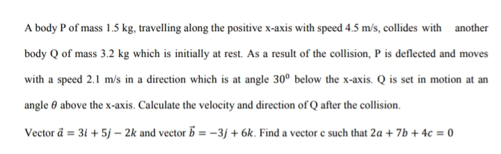 A body P of mass 1.5 kg, travelling along the positive x-axis with speed 4.5 m/s, collides with another
body Q of mass 3.2 kg which is initially at rest. As a result of the collision, P is deflected and moves
with a speed 2.1 m/s in a direction which is at angle 30° below the x-axis. Q is set in motion at an
angle 0 above the x-axis. Calculate the velocity and direction of Q after the collision.
Vector a = 3i + 5j – 2k and vector 5 = -3j + 6k. Find a vector e such that 2a + 7b + 4c = 0
