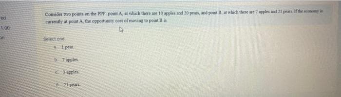 ed
1.00
on
Consider two points on the PPF point A, at which there are 10 apples and 20 pears, and point B, at which there are 7 apples and 21 pears. If the economy is
currently at point A, the opportunity cost of moving to point B is
Select one
1 peat.
b. 7 apples
3 apples
d 21 pears