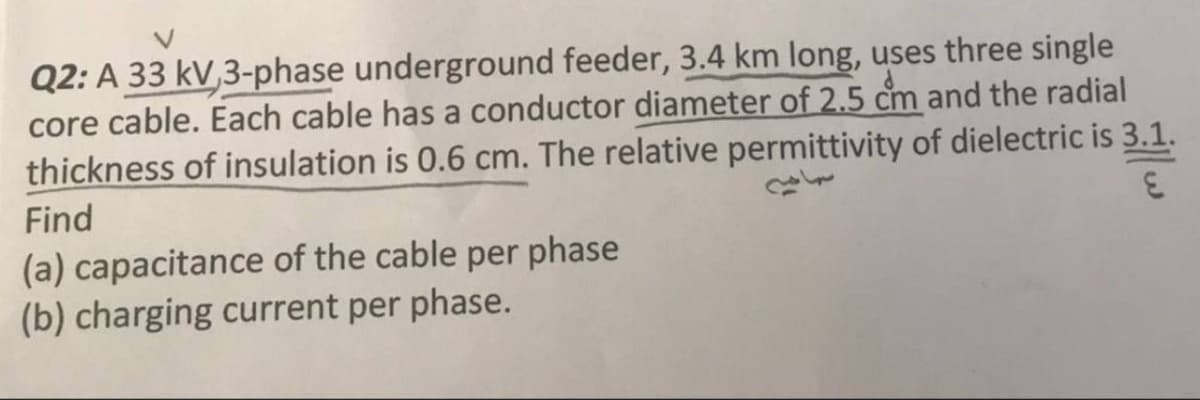 Q2: A 33 kV,3-phase underground feeder, 3.4 km long, uses three single
core cable. Each cable has a conductor diameter of 2.5 cm and the radial
thickness of insulation is 0.6 cm. The relative permittivity of dielectric is 3.1.
Find
(a) capacitance of the cable per phase
(b) charging current per phase.
