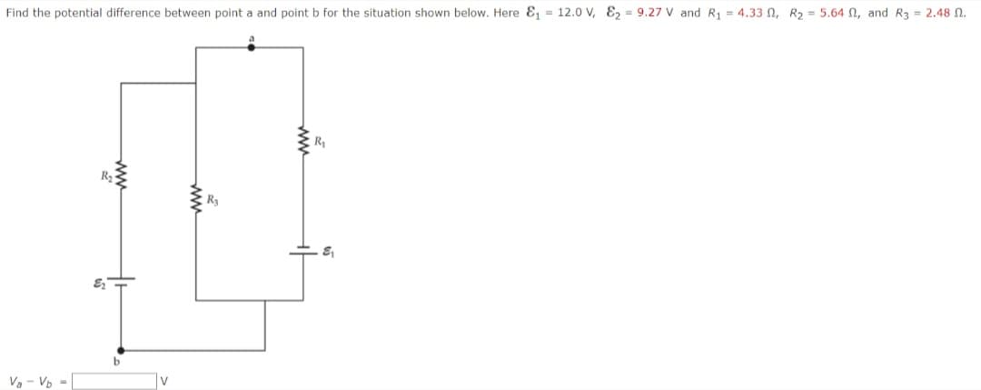 Find the potential difference between point a and point b for the situation shown below. Here ₁ = 12.0 V, 29.27 V and R₁ = 4.33 2, R2 = 5.64 0, and R3 = 2.48.
R₂
wwww
Va - Vb
v