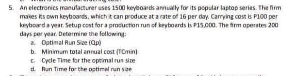 5. An electronics manufacturer uses 1500 keyboards annually for its popular laptop series. The firm
makes its own keyboards, which it can produce at a rate of 16 per day. Carrying cost is P100 per
keyboard a year. Setup cost for a production run of keyboards is P15,000. The firm operates 200
days per year. Determine the following:
a. Optimal Run Size (ap)
b. Minimum total annual cost (TCmin)
c. Cycle Time for the optimal run size
d. Run Time for the optimal run size