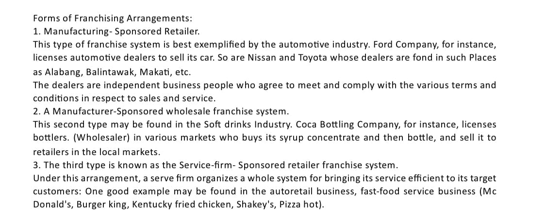 Forms of Franchising Arrangements:
1. Manufacturing- Sponsored Retailer.
This type of franchise system is best exemplified by the automotive industry. Ford Company, for instance,
licenses automotive dealers to sell its car. So are Nissan and Toyota whose dealers are fond in such Places
as Alabang, Balintawak, Makati, etc.
The dealers are independent business people who agree to meet and comply with the various terms and
conditions in respect to sales and service.
2. A Manufacturer-Sponsored wholesale franchise system.
This second type may be found in the Soft drinks Industry. Coca Bottling Company, for instance, licenses
bottlers. (Wholesaler) in various markets who buys its syrup concentrate and then bottle, and sell it to
retailers in the local markets.
3. The third type is known as the Service-firm- Sponsored retailer franchise system.
Under this arrangement, a serve firm organizes a whole system for bringing its service efficient to its target
customers: One good example may be found in the autoretail business, fast-food service business (Mc
Donald's, Burger king, Kentucky fried chicken, Shakey's, Pizza hot).