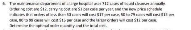 6. The maintenance department of a large hospital uses 712 cases of liquid cleanser annually.
Ordering cost are $12, carrying cost are $3 per case per year, and the new price schedule
indicates that orders of less than 50 cases will cost $17 per case, 50 to 79 cases will cost $15 per
case, 80 to 99 cases will cost $15 per case and the larger orders will cost $12 per case.
Determine the optimal order quantity and the total cost.