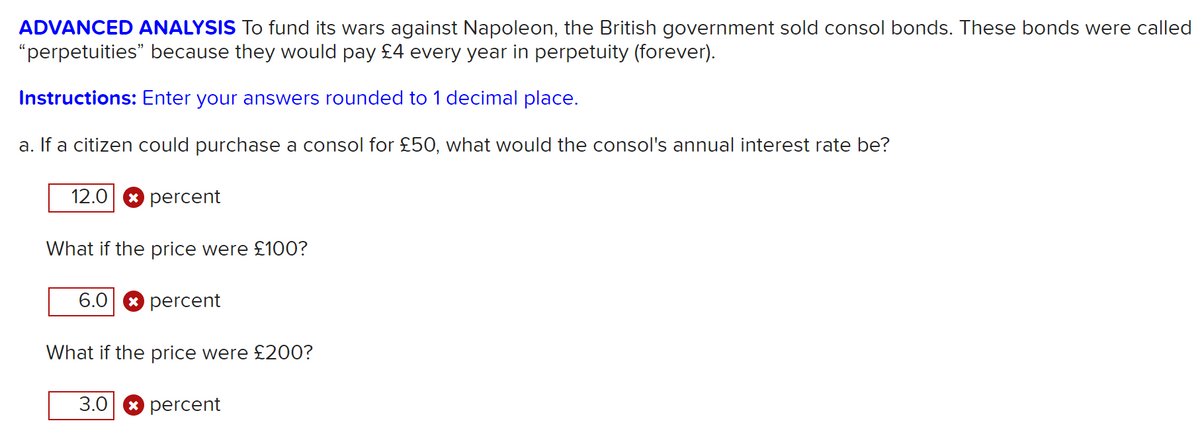 ADVANCED ANALYSIS To fund its wars against Napoleon, the British government sold consol bonds. These bonds were called
"perpetuities" because they would pay £4 every year in perpetuity (forever).
Instructions: Enter your answers rounded to 1 decimal place.
a. If a citizen could purchase a consol for £50, what would the consol's annual interest rate be?
12.0
* percent
What if the price were £10O?
6.0 8 percent
What if the price were £200?
3.0 8 percent

