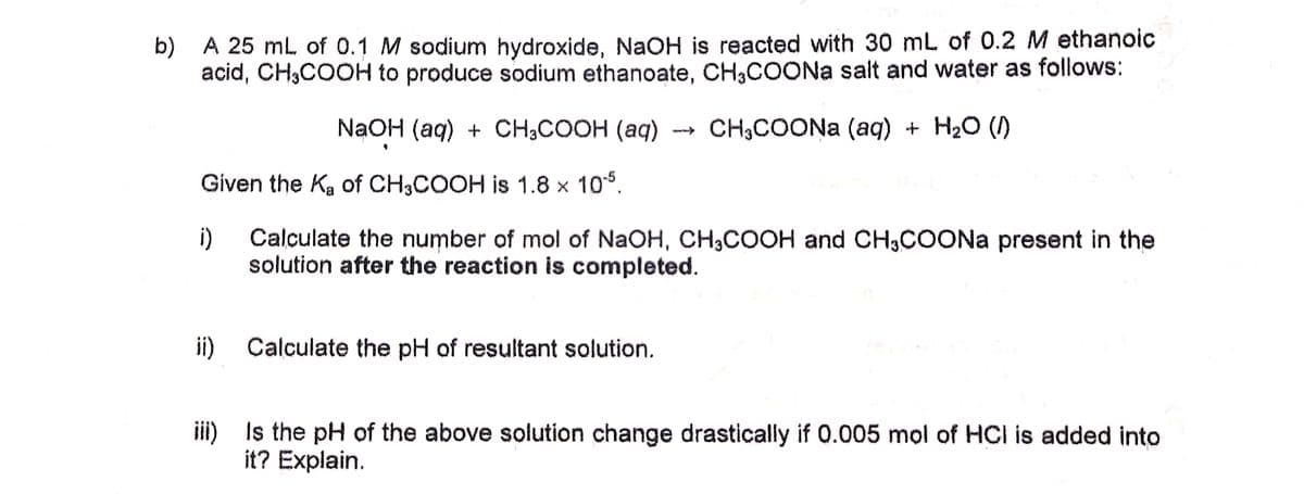 b) A 25 ml. of 0.1 M sodium hydroxide, NaOH is reacted with 30 mL of 0.2 M ethanoic
acid, CH,COOH to produce sodium ethanoate, CH3COONA salt and water as follows:
NaOH (aq) + CH;COOH (aq)
CH3COONA (aq) + H2O ()
Given the Ka of CH3COOH is 1.8 × 10°.
i)
Calculate the number of mol of NaOH, CH,COOH and CH,COONa present in the
solution after the reaction is completed.
ii)
Calculate the pH of resultant solution.
iii) Is the pH of the above solution change drastically if 0.005 mol of HCI is added into
it? Explain.
