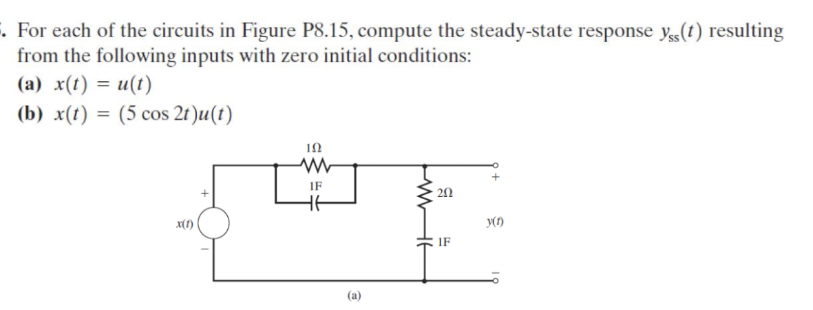 . For each of the circuits in Figure P8.15, compute the steady-state response y,(t) resulting
from the following inputs with zero initial conditions:
(a) x(t) = u(t)
(b) x(t) = (5 cos 2t)u(t)
x(t)
102
ww
H
1F
W
202
y(1)
(a)
1F