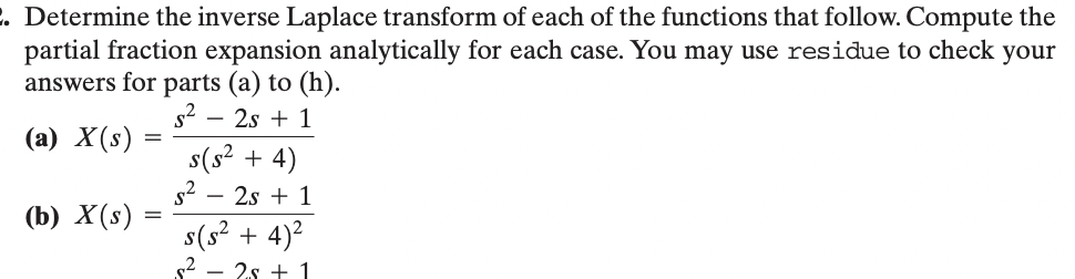 2. Determine the inverse Laplace transform of each of the functions that follow. Compute the
partial fraction expansion analytically for each case. You may use residue to check your
answers for parts (a) to (h).
-
s2 2s 1
(a) X(s) =
=
(b) X(s)
=
s(s² + 4)
s² - 2s+ 1
s(s² + 4)²
2s1