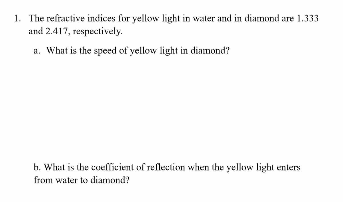 1. The refractive indices for yellow light in water and in diamond are 1.333
and 2.417, respectively.
a. What is the speed of yellow light in diamond?
b. What is the coefficient of reflection when the yellow light enters
from water to diamond?