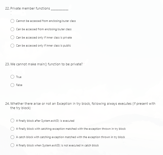 22. Private member functions
Cannot be accessed from enclosing/outer class
Can be accessed from enclosing/outer class
Can be accessed only if inner class is private
Can be accessed only if inner class is public
23. We cannot make main() function to be private?
True
False
24. Whether there arise or not an Exception in try block, following always executes (if present with
the try block)
A finally block after System.exit(0); is executed
A finally block with catching exception matched with the exception thrown in try block
A catch block with catching exception matched with the exception thrown in try block
A finally block when System.exit(0); is not executed in catch block
