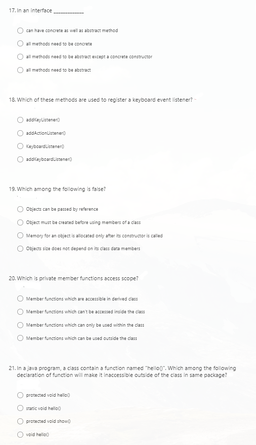 17. In an interface
can have concrete as well as abstract method
all methods need to be concrete
all methods need to be abstract except a concrete constructor
all methods need to be abstract
18. Which of these methods are used to register a keyboard event listener? -
addkeylistener()
addActionListenero
Keyboardlistenero
addkeyboardlistener)
19. Which among the following is false?
Objects can be passed by reference
Object must be created before using members of a class
Memory for an object is allocated only after its constructor is called
Objects size does not depend on its class data members
20. Which is private member functions access scope?
Member functions which are accessible in derived class
Member functions which can't be accessed inside the class
Member functions which can only be used within the class
Member functions which can be used outside the class
21. In a java program, a class contain a function named "hello0". Which among the following
declaration of function will make it inaccessible outside of the class in same package?
protected void hello0
static void hello()
protected void showo
void hello0
