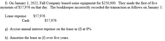 f) On January 1, 2022, Fall Company leased some equipment for $250,000. They made the first of five
payments of $57,976 on that day. The bookkeeper incorrectly recorded the transaction as follows on January 1:
$57,976
Lease expense
Cash
$57,976
g) Accrue annual interest expense on the lease in (f) at 8%.
h) Amortize the lease in (f) over five years.