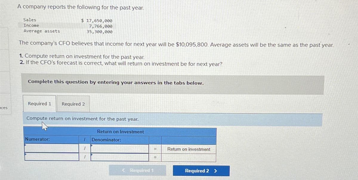 A company reports the following for the past year.
Sales
Income
Average assets
$ 17,650,000
7,766,000
35,300,000
The company's CFO believes that income for next year will be $10,095,800. Average assets will be the same as the past year.
1. Compute return on investment for the past year.
2. If the CFO's forecast is correct, what will return on investment be for next year?
Complete this question by entering your answers in the tabs below.
Required 1
Required 2
ces
Compute return on investment for the past year.
Numerator:
Return on Investment
I
Denominator:
Return on investment
<Required 1
Required 2 >