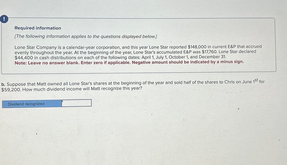 Required information
[The following information applies to the questions displayed below.]
Lone Star Company is a calendar-year corporation, and this year Lone Star reported $148,000 in current E&P that accrued
evenly throughout the year. At the beginning of the year, Lone Star's accumulated E&P was $17,760. Lone Star declared
$44,400 in cash distributions on each of the following dates: April 1, July 1, October 1, and December 31.
Note: Leave no answer blank. Enter zero if applicable. Negative amount should be indicated by a minus sign.
b. Suppose that Matt owned all Lone Star's shares at the beginning of the year and sold half of the shares to Chris on June 1st for
$59,200. How much dividend income will Matt recognize this year?
Dividend recognized