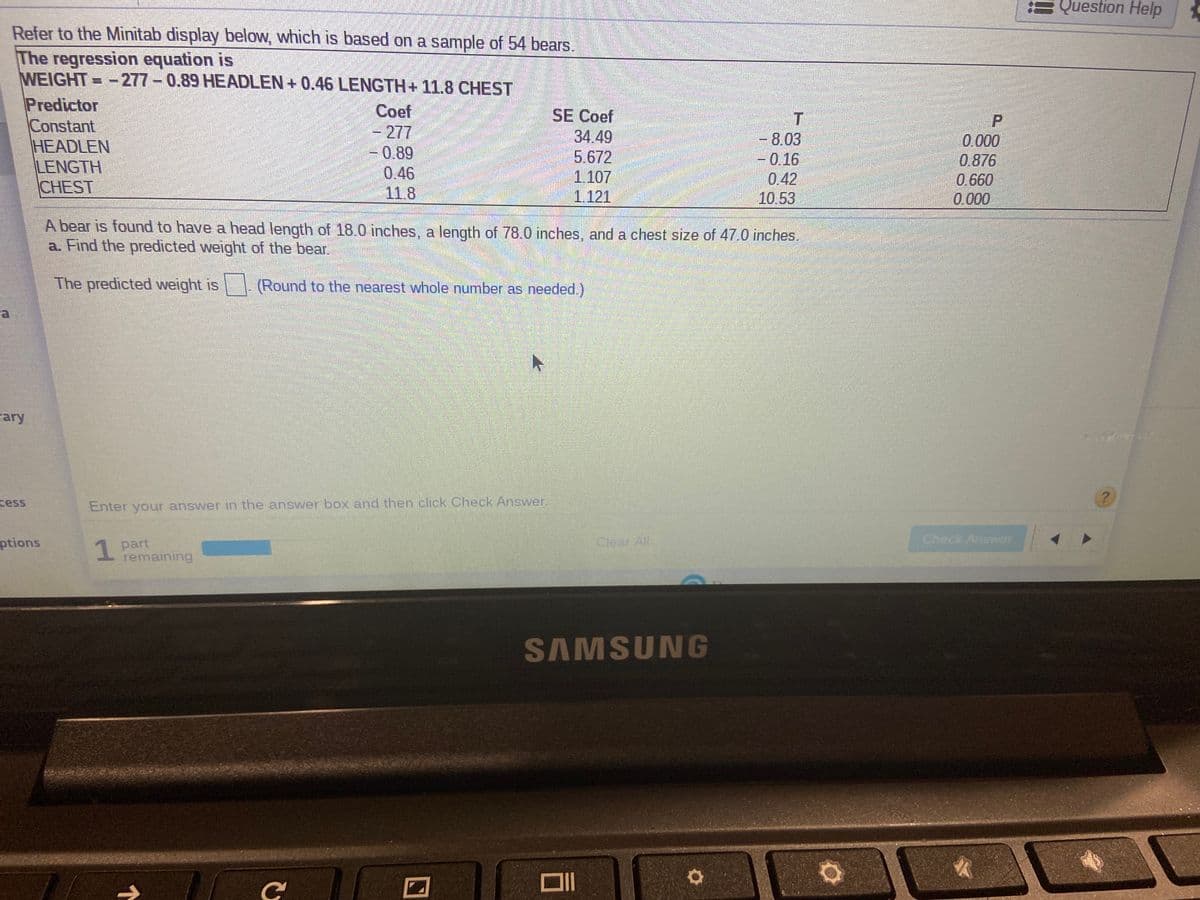 Question Help
Refer to the Minitab display below, which is based on a sample of 54 bears.
The regression equation is
WEIGHT=-277- 0.89 HEADLEN+ 0.46 LENGTH+ 11.8 CHEST
Predictor
Constant
HEADLEN
LENGTH
CHEST
Coef
- 277
-0.89
0.46
11.8
SE Coef
34.49
5.672
1.107
1.121
- 8.03
-0.16
0.42
10.53
0.000
0.876
0.660
0.000
A bear is found to have a head length of 18.0 inches, a length of 78.0 inches, and a chest size of 47.0 inches.
a. Find the predicted weight of the bear.
The predicted weight is
(Round to the nearest whole number as needed.)
rary
cess
Enter your answer in the answer box and then click Check Answer.
ptions
1
part
remaining
Clear All
Check Answer
SAMSUNG
