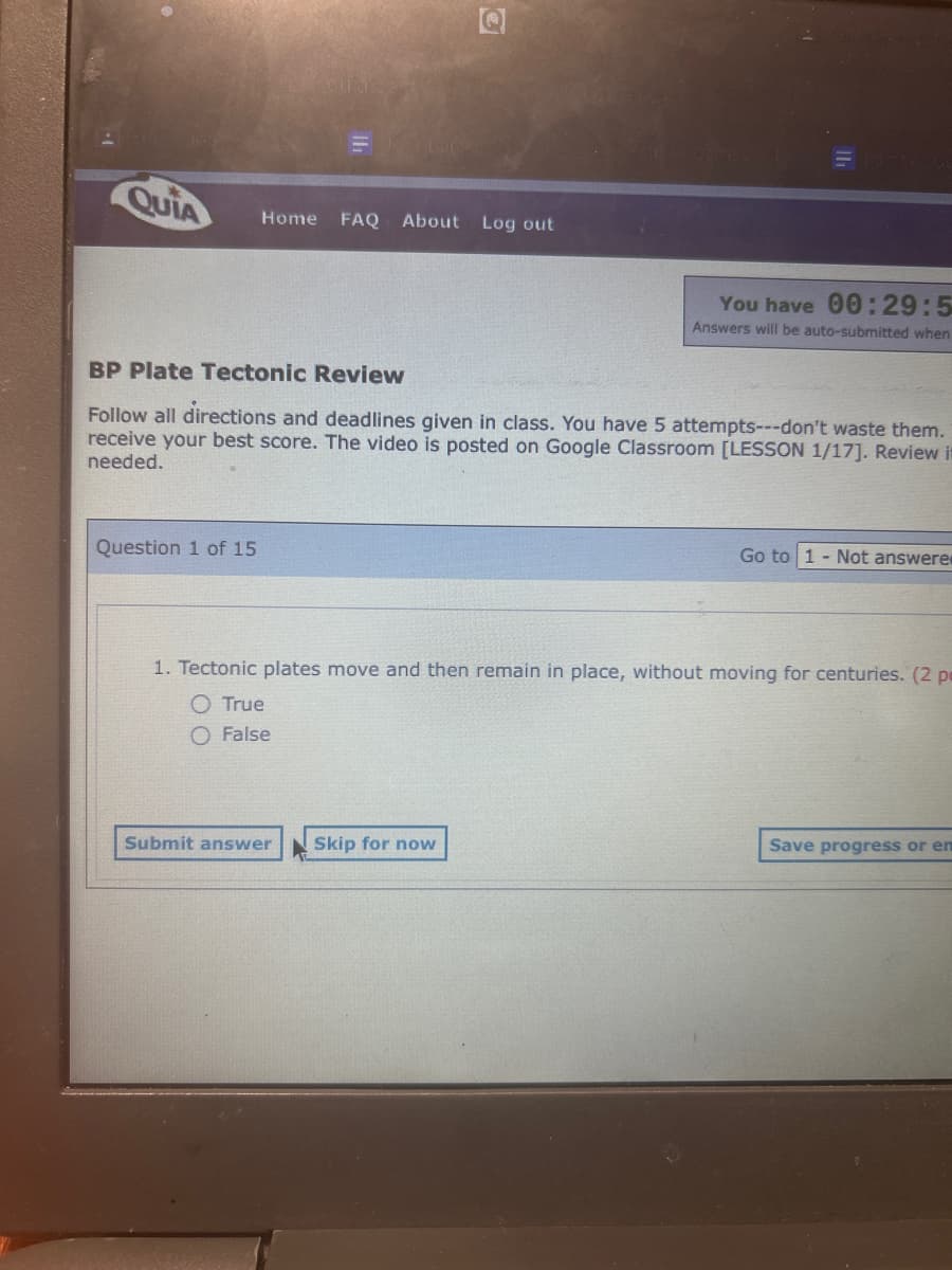 QUIA
Question 1 of 15
12 Lop
Home FAQ About Log out
BP Plate Tectonic Review
Follow all directions and deadlines given in class. You have 5 attempts---don't waste them.
receive your best score. The video is posted on Google Classroom [LESSON 1/17]. Review in
needed.
Submit answer
You have 00:29:5
Answers will be auto-submitted when
1. Tectonic plates move and then remain in place, without moving for centuries. (2 pa
True
O False
Skip for now
Go to 1 Not answere
Save progress or en