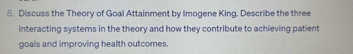 8. Discuss the Theory of Goal Attainment by Imogene King. Describe the three
interacting systems in the theory and how they contribute to achieving patient
goals and improving health outcomes.