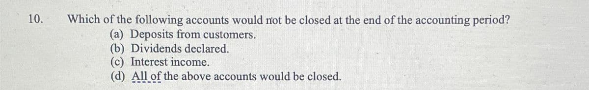 10.
Which of the following accounts would not be closed at the end of the accounting period?
(a) Deposits from customers.
(b) Dividends declared.
(c) Interest income.
(d) All of the above accounts would be closed.