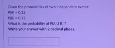 Given the probabilities of two independent events:
P(A)=0.12
P(B)-0.22
What is the probability of P(A U B)?
Write your answer with 2 decimal places.