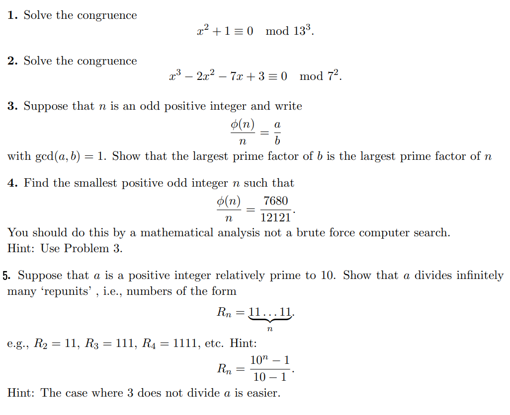 1. Solve the congruence
2. Solve the congruence
x² + 1 = 0 mod 13³.
x³ - 2x² - 7x+3 = 0 mod 7².
3. Suppose that n is an odd positive integer and write
o(n) a
b
n
with ged(a, b) = 1. Show that the largest prime factor of b is the largest prime factor of n
4. Find the smallest positive odd integer n such that
o(n)
7680
n
12121
You should do this by a mathematical analysis not a brute force computer search.
Hint: Use Problem 3.
e.g., R₂ = 11, R3 = 111, R4
=
5. Suppose that a is a positive integer relatively prime to 10. Show that a divides infinitely
many 'repunits', i.e., numbers of the form
Rn
=
1111, etc. Hint:
Rn
11…….11.
10 - 1
10 1
Hint: The case where 3 does not divide a is easier.
=
n