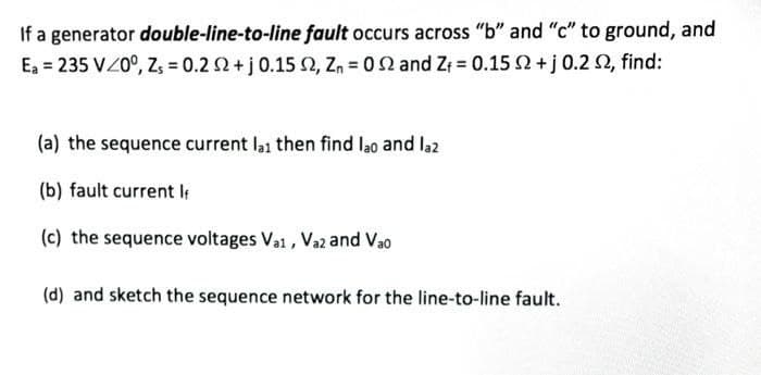 If a generator double-line-to-line fault occurs across "b" and "c" to ground, and
Ea = 235 VZ0°, Z, = 0.2 2+j 0.15 2, Z, = 02 and Z 0.15 2 + j 0.2 2, find:
(a) the sequence current la1 then find lao and la2
(b) fault current l
(c) the sequence voltages Vai , Vaz and Vao
(d) and sketch the sequence network for the line-to-line fault.
