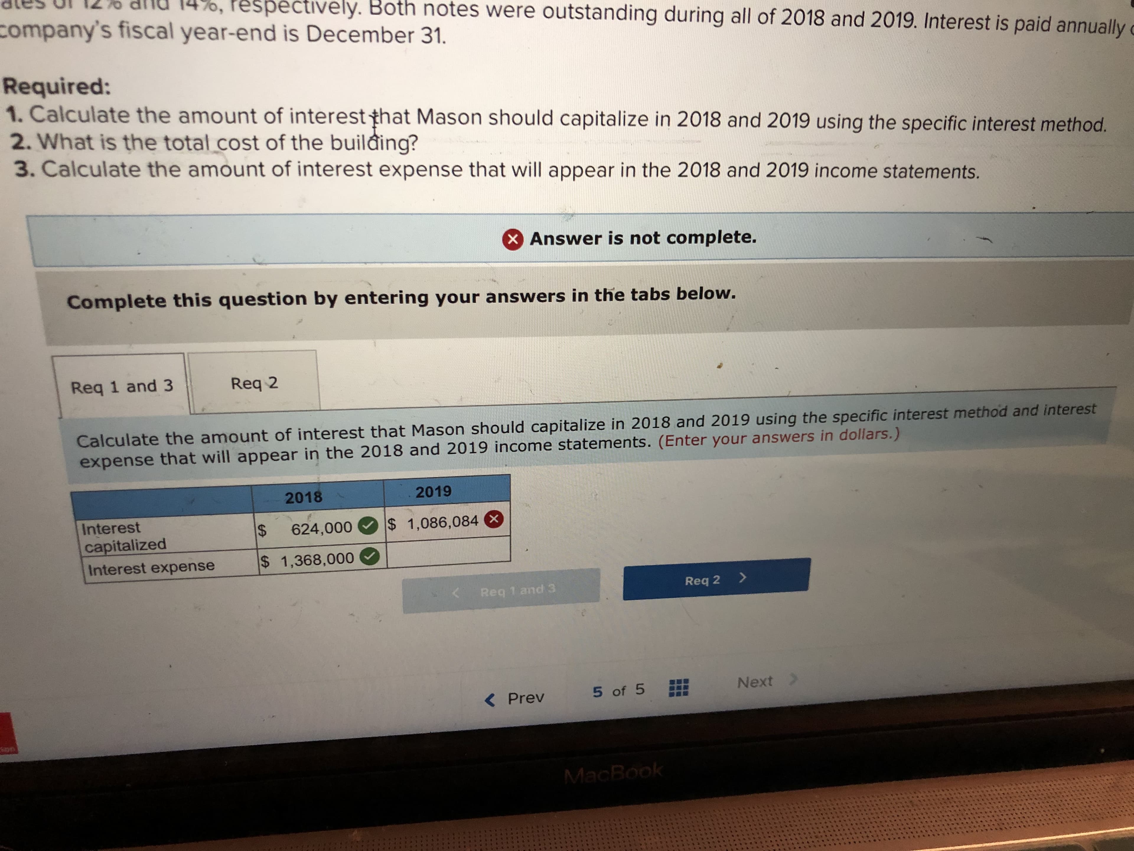 pectively. Both notes were outstanding during all of 2018 and 2019. Interest is paid annually
company's fiscal year-end is December 31.
Required:
1. Calculate the amount of interest that Mason should capitalize in 2018 and 2019 using the specific interest method.
2. What is the total.cost of the building?
3. Calculate the amount of interest expense that will appear in the 2018 and 2019 income statements.
Answer is not complete.
Complete this question by entering your answers in the tabs below.
Req 1 and 3 Req 2
Calculate the amount of interest that Mason should capitalize in 2018 and 2019 using the specific interest method and interest
expense that will appear in the 2018 and 2019 income statements. (Enter your answers in dollars.)
2018
2019
Interest
capitalized
Interest expense s 1,368,000
624,00o 1,086,084
Req 1 and 3
Req 2>
< Prev 5of 5 Next
